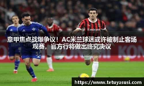 意甲焦点战爆争议！AC米兰球迷或许被制止客场观赛，官方行将做出终究决议