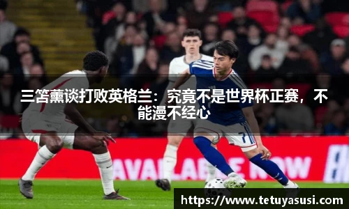 三笘薰谈打败英格兰：究竟不是世界杯正赛，不能漫不经心